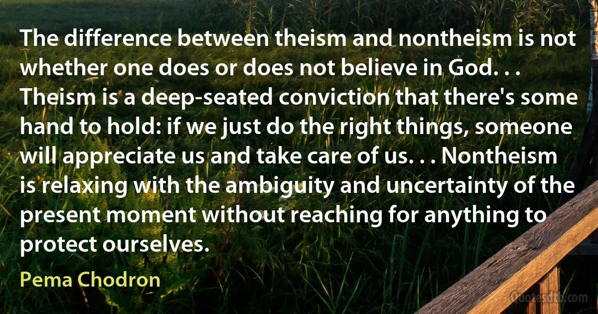 The difference between theism and nontheism is not whether one does or does not believe in God. . . Theism is a deep-seated conviction that there's some hand to hold: if we just do the right things, someone will appreciate us and take care of us. . . Nontheism is relaxing with the ambiguity and uncertainty of the present moment without reaching for anything to protect ourselves. (Pema Chodron)