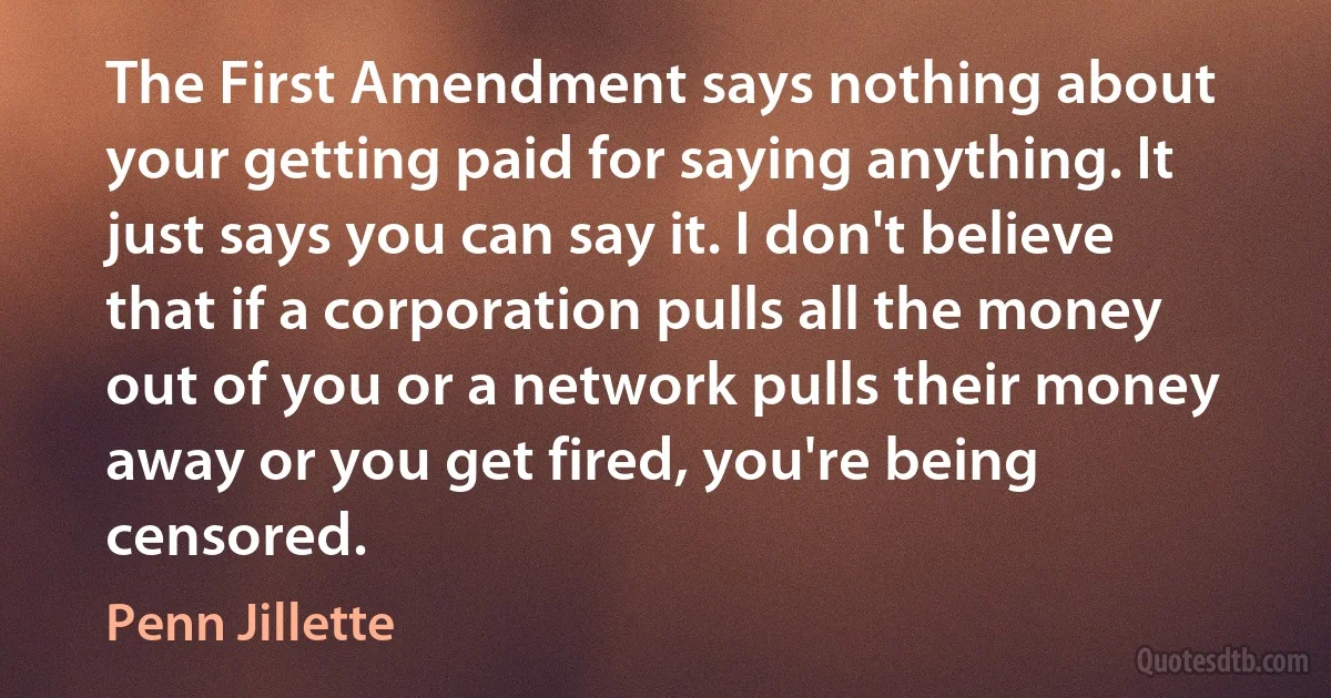 The First Amendment says nothing about your getting paid for saying anything. It just says you can say it. I don't believe that if a corporation pulls all the money out of you or a network pulls their money away or you get fired, you're being censored. (Penn Jillette)