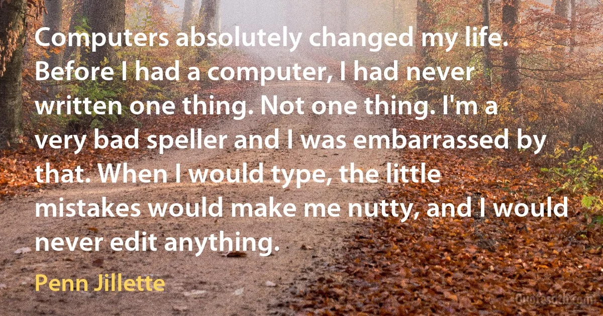 Computers absolutely changed my life. Before I had a computer, I had never written one thing. Not one thing. I'm a very bad speller and I was embarrassed by that. When I would type, the little mistakes would make me nutty, and I would never edit anything. (Penn Jillette)