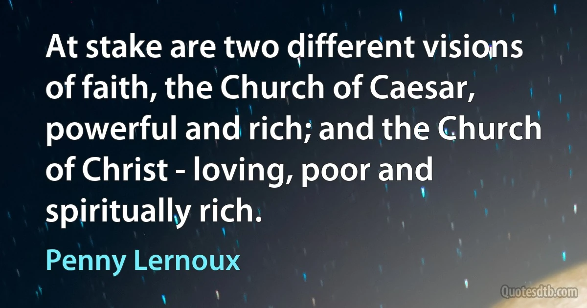 At stake are two different visions of faith, the Church of Caesar, powerful and rich; and the Church of Christ - loving, poor and spiritually rich. (Penny Lernoux)