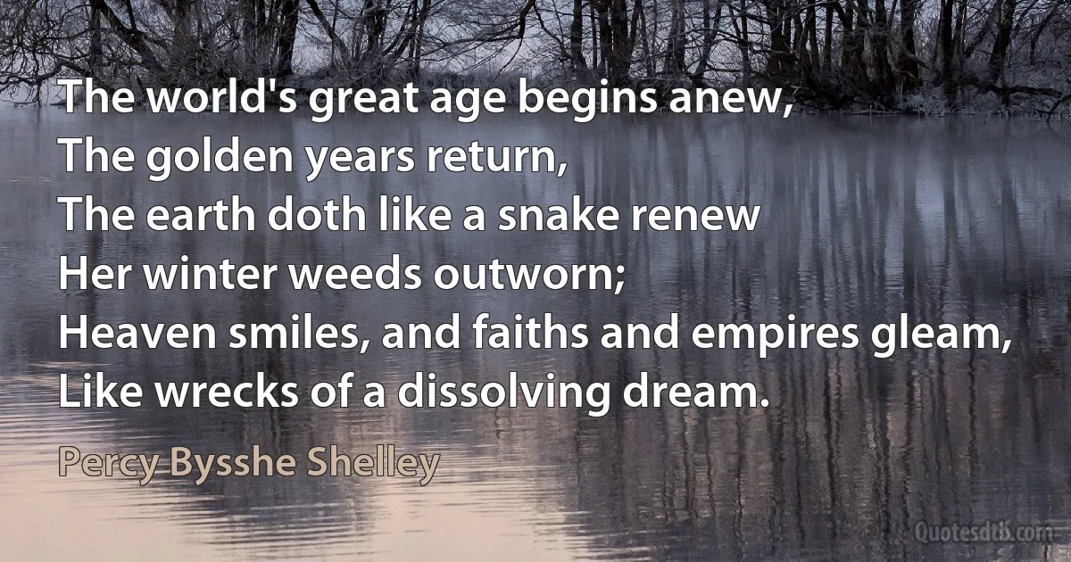 The world's great age begins anew,
The golden years return,
The earth doth like a snake renew
Her winter weeds outworn;
Heaven smiles, and faiths and empires gleam,
Like wrecks of a dissolving dream. (Percy Bysshe Shelley)