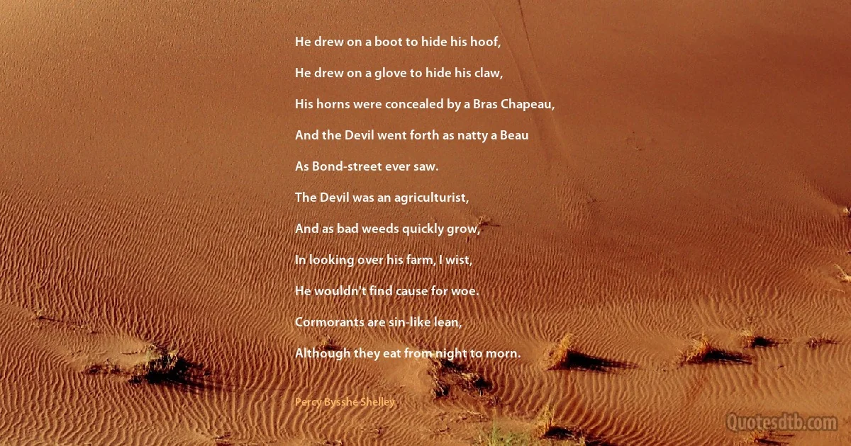 He drew on a boot to hide his hoof,

He drew on a glove to hide his claw,

His horns were concealed by a Bras Chapeau,

And the Devil went forth as natty a Beau

As Bond-street ever saw.

The Devil was an agriculturist,

And as bad weeds quickly grow,

In looking over his farm, I wist,

He wouldn't find cause for woe.

Cormorants are sin-like lean,

Although they eat from night to morn. (Percy Bysshe Shelley)