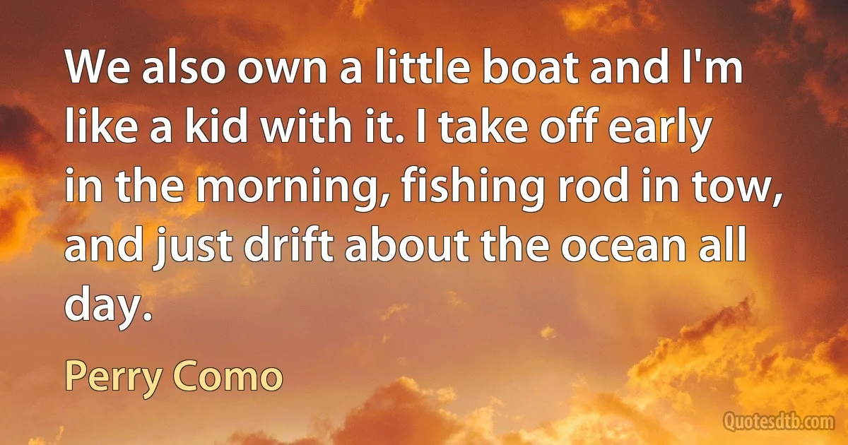 We also own a little boat and I'm like a kid with it. I take off early in the morning, fishing rod in tow, and just drift about the ocean all day. (Perry Como)