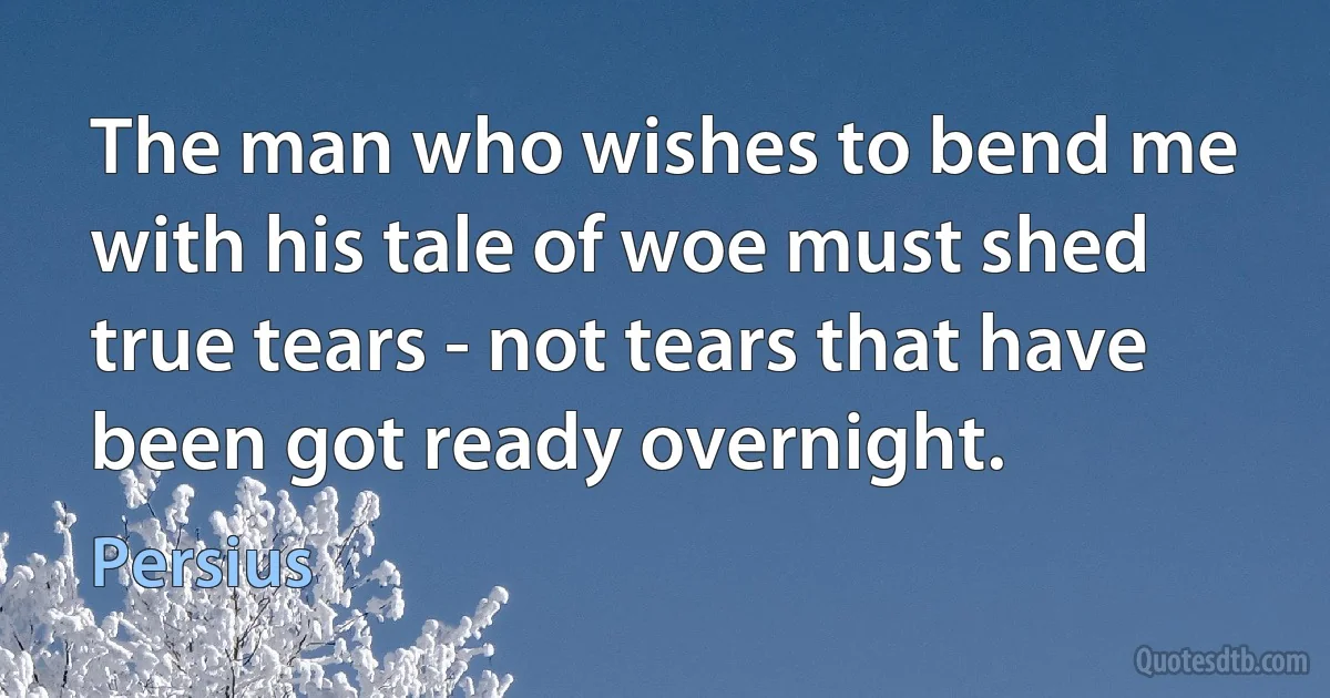 The man who wishes to bend me with his tale of woe must shed true tears - not tears that have been got ready overnight. (Persius)