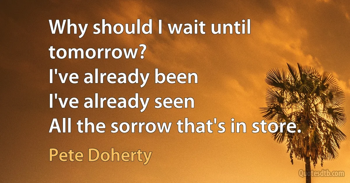 Why should I wait until tomorrow?
I've already been
I've already seen
All the sorrow that's in store. (Pete Doherty)