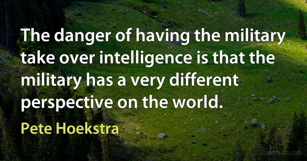 The danger of having the military take over intelligence is that the military has a very different perspective on the world. (Pete Hoekstra)