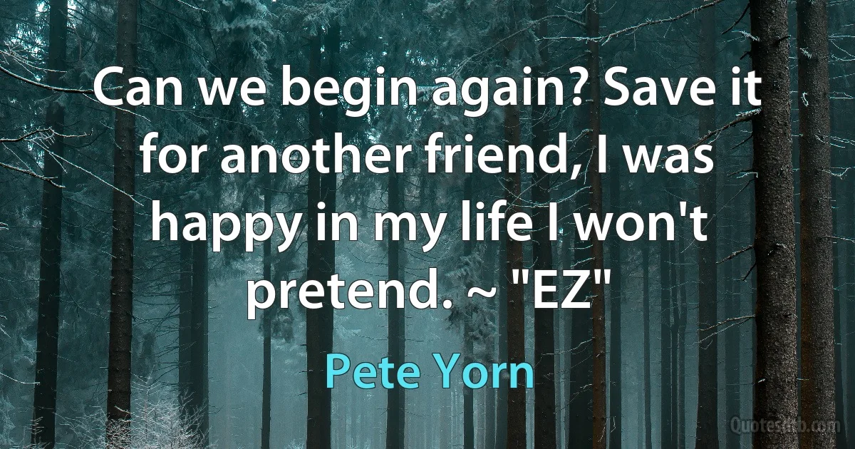 Can we begin again? Save it for another friend, I was happy in my life I won't pretend. ~ "EZ" (Pete Yorn)