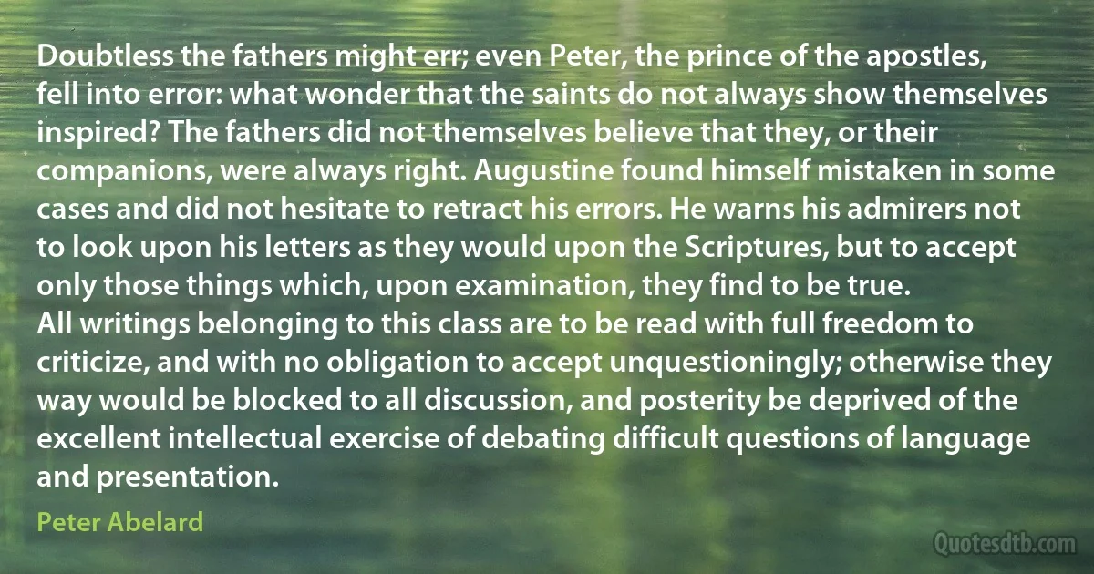 Doubtless the fathers might err; even Peter, the prince of the apostles, fell into error: what wonder that the saints do not always show themselves inspired? The fathers did not themselves believe that they, or their companions, were always right. Augustine found himself mistaken in some cases and did not hesitate to retract his errors. He warns his admirers not to look upon his letters as they would upon the Scriptures, but to accept only those things which, upon examination, they find to be true.
All writings belonging to this class are to be read with full freedom to criticize, and with no obligation to accept unquestioningly; otherwise they way would be blocked to all discussion, and posterity be deprived of the excellent intellectual exercise of debating difficult questions of language and presentation. (Peter Abelard)