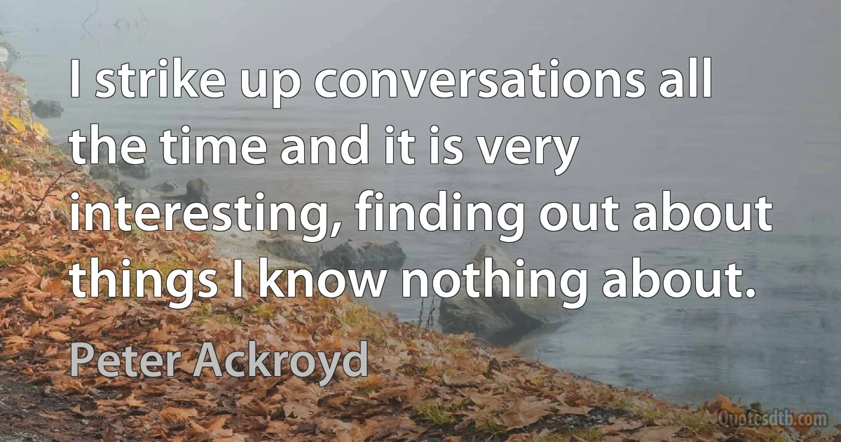 I strike up conversations all the time and it is very interesting, finding out about things I know nothing about. (Peter Ackroyd)