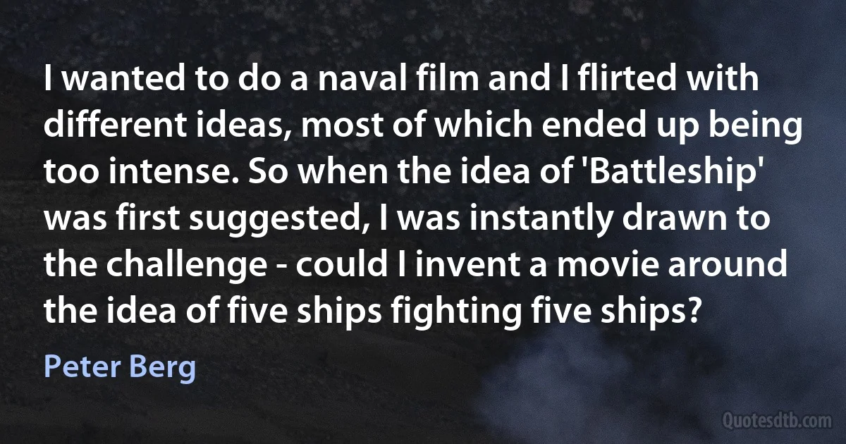 I wanted to do a naval film and I flirted with different ideas, most of which ended up being too intense. So when the idea of 'Battleship' was first suggested, I was instantly drawn to the challenge - could I invent a movie around the idea of five ships fighting five ships? (Peter Berg)