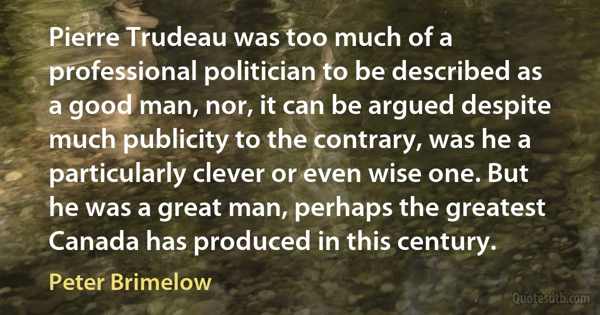 Pierre Trudeau was too much of a professional politician to be described as a good man, nor, it can be argued despite much publicity to the contrary, was he a particularly clever or even wise one. But he was a great man, perhaps the greatest Canada has produced in this century. (Peter Brimelow)