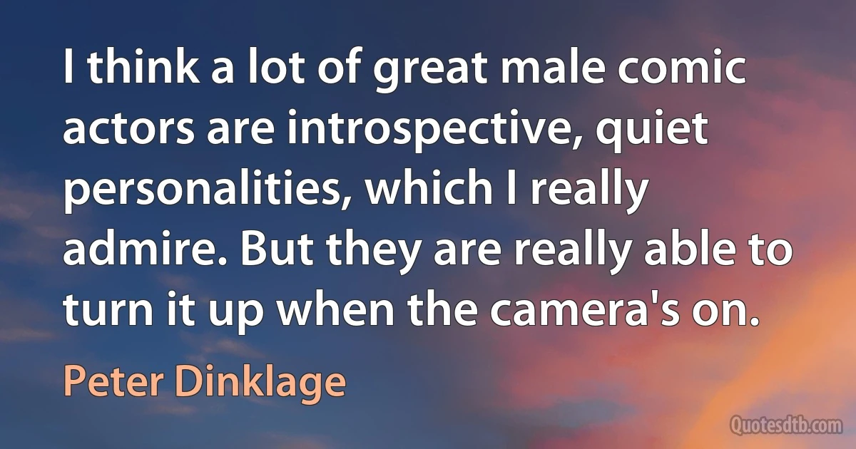 I think a lot of great male comic actors are introspective, quiet personalities, which I really admire. But they are really able to turn it up when the camera's on. (Peter Dinklage)