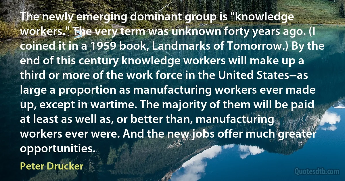 The newly emerging dominant group is "knowledge workers." The very term was unknown forty years ago. (I coined it in a 1959 book, Landmarks of Tomorrow.) By the end of this century knowledge workers will make up a third or more of the work force in the United States--as large a proportion as manufacturing workers ever made up, except in wartime. The majority of them will be paid at least as well as, or better than, manufacturing workers ever were. And the new jobs offer much greater opportunities. (Peter Drucker)