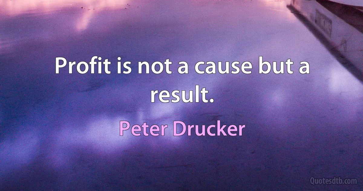 Profit is not a cause but a result. (Peter Drucker)