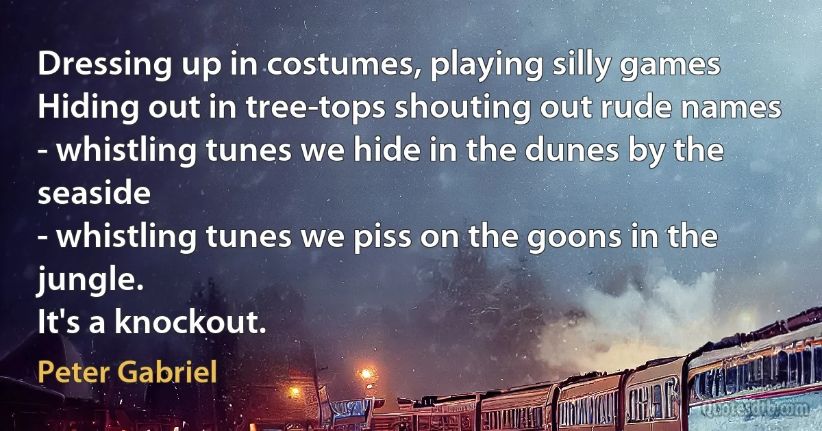 Dressing up in costumes, playing silly games
Hiding out in tree-tops shouting out rude names
- whistling tunes we hide in the dunes by the seaside
- whistling tunes we piss on the goons in the jungle.
It's a knockout. (Peter Gabriel)