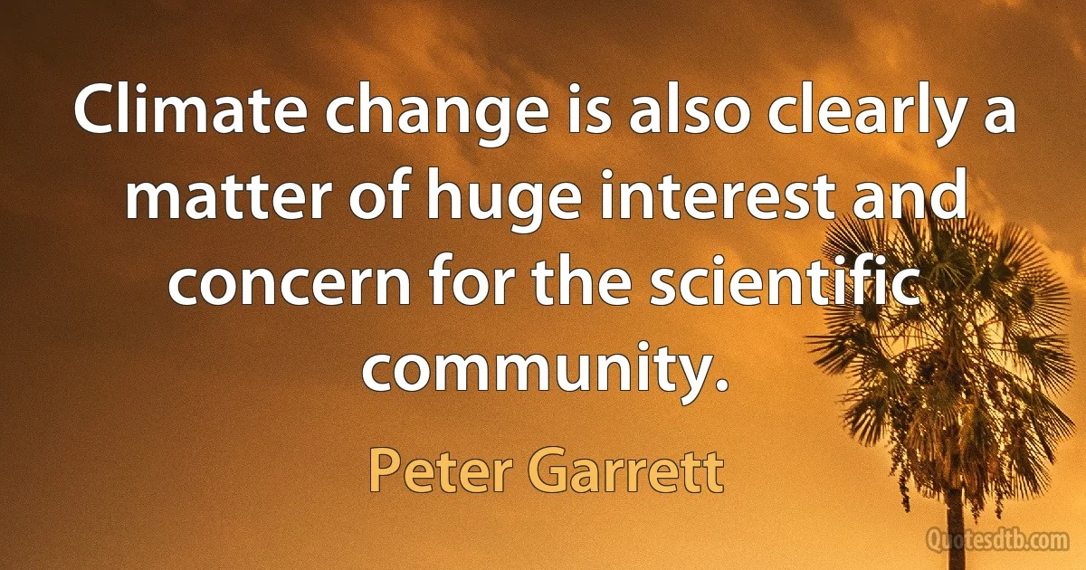 Climate change is also clearly a matter of huge interest and concern for the scientific community. (Peter Garrett)