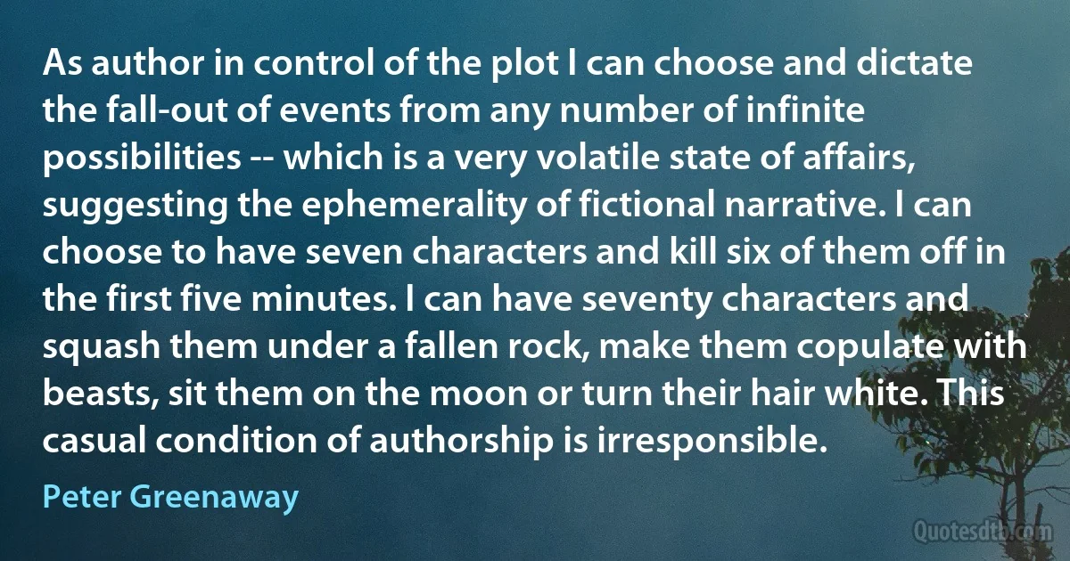 As author in control of the plot I can choose and dictate the fall-out of events from any number of infinite possibilities -- which is a very volatile state of affairs, suggesting the ephemerality of fictional narrative. I can choose to have seven characters and kill six of them off in the first five minutes. I can have seventy characters and squash them under a fallen rock, make them copulate with beasts, sit them on the moon or turn their hair white. This casual condition of authorship is irresponsible. (Peter Greenaway)