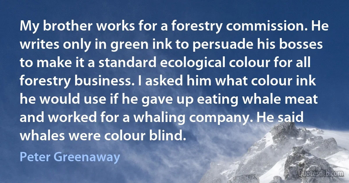 My brother works for a forestry commission. He writes only in green ink to persuade his bosses to make it a standard ecological colour for all forestry business. I asked him what colour ink he would use if he gave up eating whale meat and worked for a whaling company. He said whales were colour blind. (Peter Greenaway)