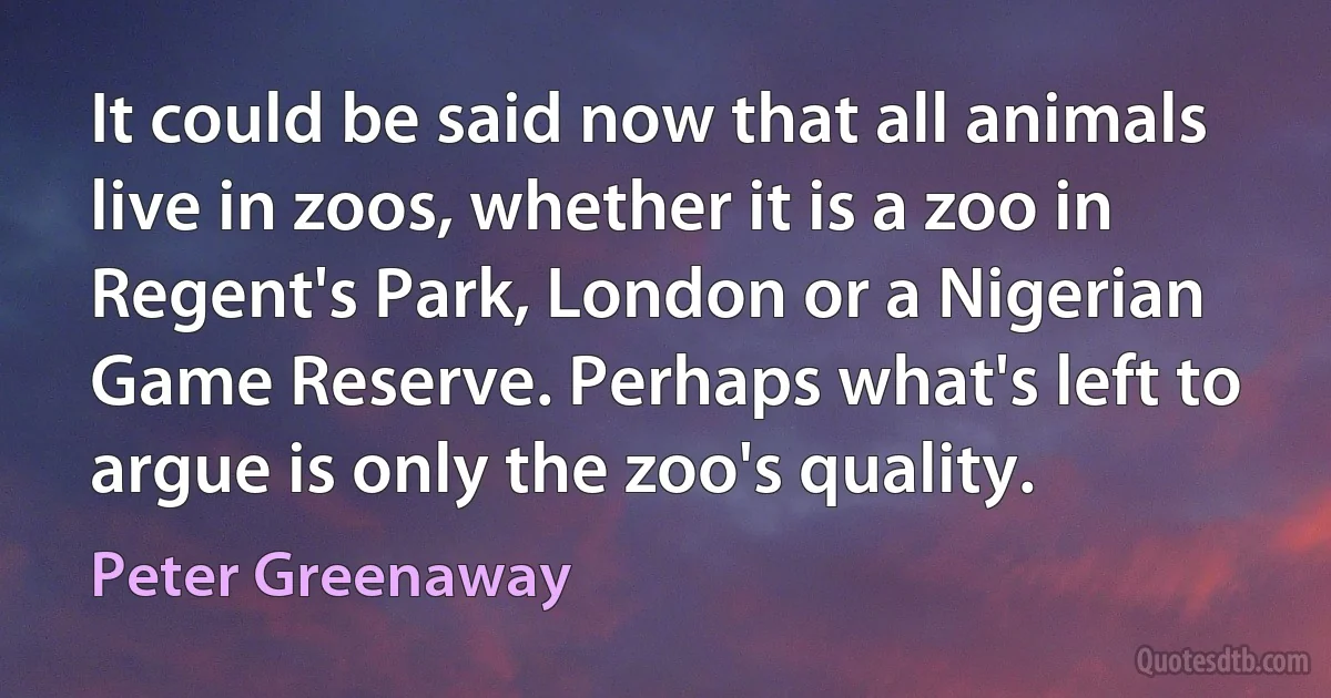 It could be said now that all animals live in zoos, whether it is a zoo in Regent's Park, London or a Nigerian Game Reserve. Perhaps what's left to argue is only the zoo's quality. (Peter Greenaway)