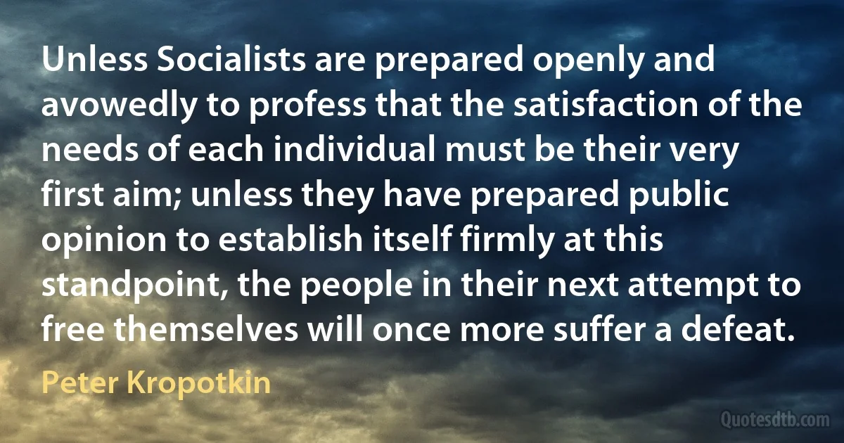 Unless Socialists are prepared openly and avowedly to profess that the satisfaction of the needs of each individual must be their very first aim; unless they have prepared public opinion to establish itself firmly at this standpoint, the people in their next attempt to free themselves will once more suffer a defeat. (Peter Kropotkin)