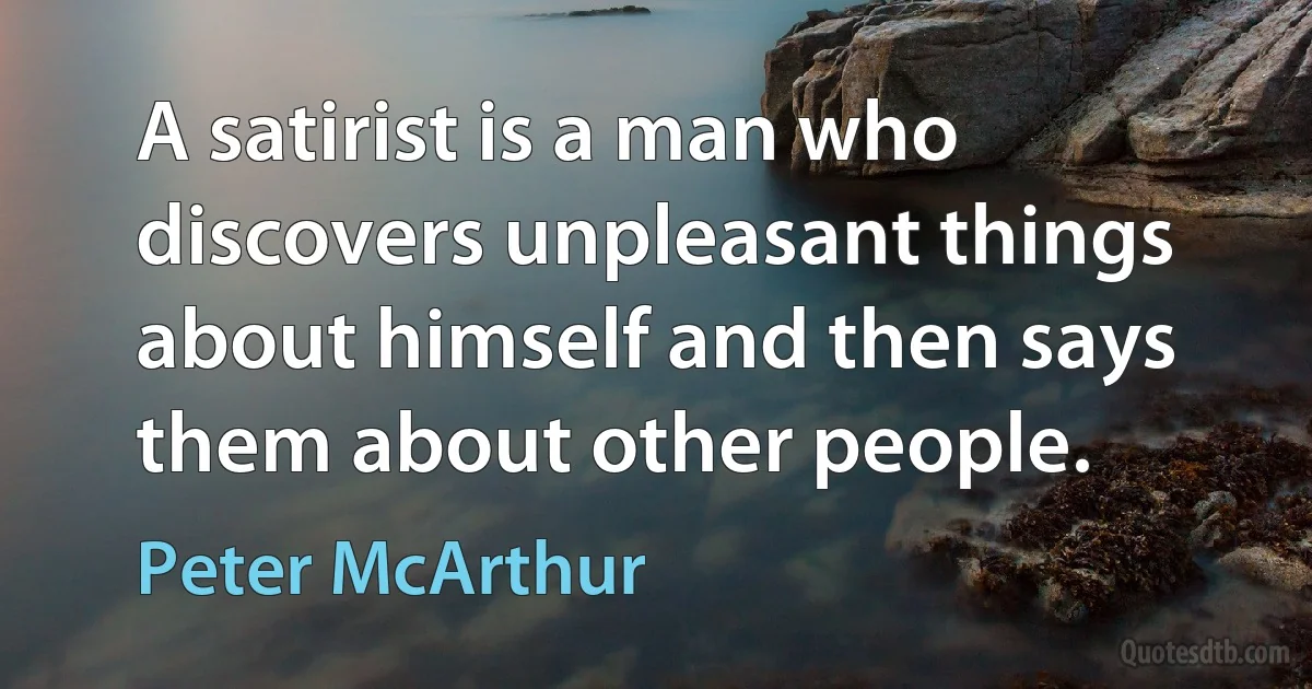 A satirist is a man who discovers unpleasant things about himself and then says them about other people. (Peter McArthur)