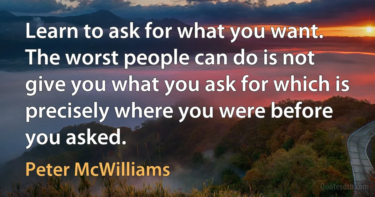 Learn to ask for what you want. The worst people can do is not give you what you ask for which is precisely where you were before you asked. (Peter McWilliams)