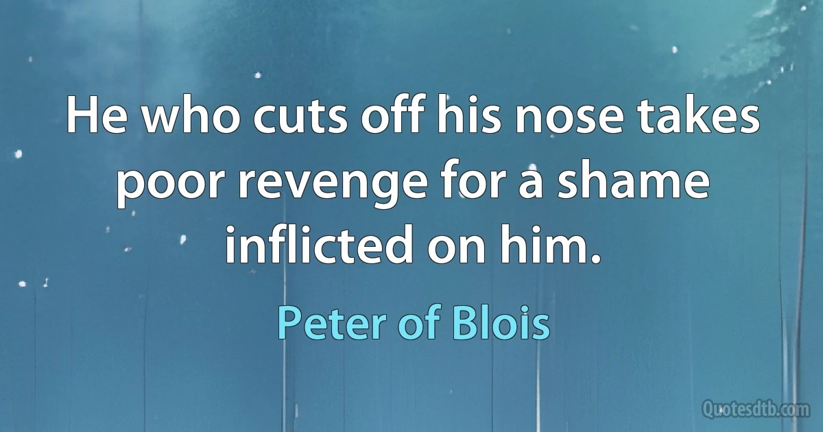 He who cuts off his nose takes poor revenge for a shame inflicted on him. (Peter of Blois)