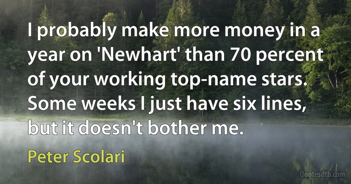 I probably make more money in a year on 'Newhart' than 70 percent of your working top-name stars. Some weeks I just have six lines, but it doesn't bother me. (Peter Scolari)