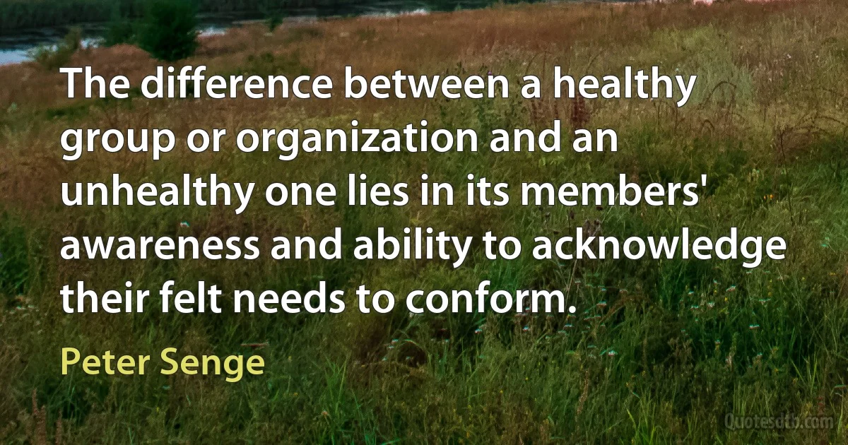 The difference between a healthy group or organization and an unhealthy one lies in its members' awareness and ability to acknowledge their felt needs to conform. (Peter Senge)