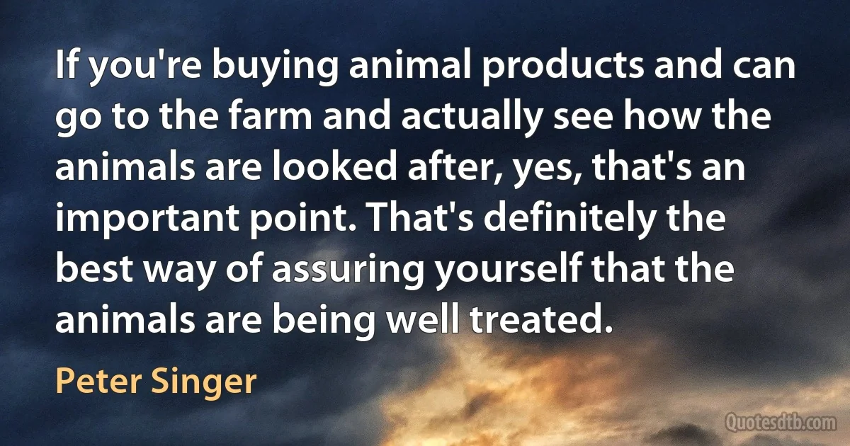 If you're buying animal products and can go to the farm and actually see how the animals are looked after, yes, that's an important point. That's definitely the best way of assuring yourself that the animals are being well treated. (Peter Singer)