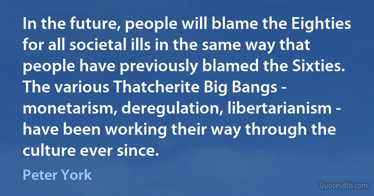 In the future, people will blame the Eighties for all societal ills in the same way that people have previously blamed the Sixties. The various Thatcherite Big Bangs - monetarism, deregulation, libertarianism - have been working their way through the culture ever since. (Peter York)