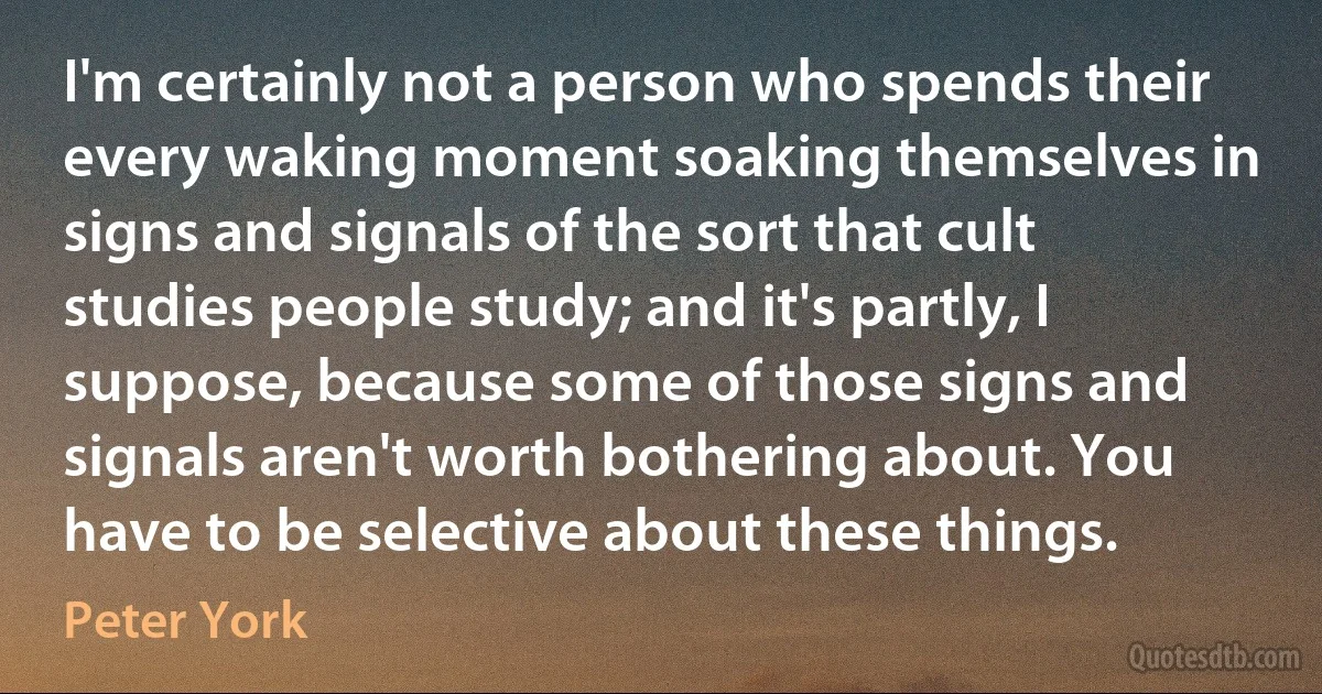 I'm certainly not a person who spends their every waking moment soaking themselves in signs and signals of the sort that cult studies people study; and it's partly, I suppose, because some of those signs and signals aren't worth bothering about. You have to be selective about these things. (Peter York)