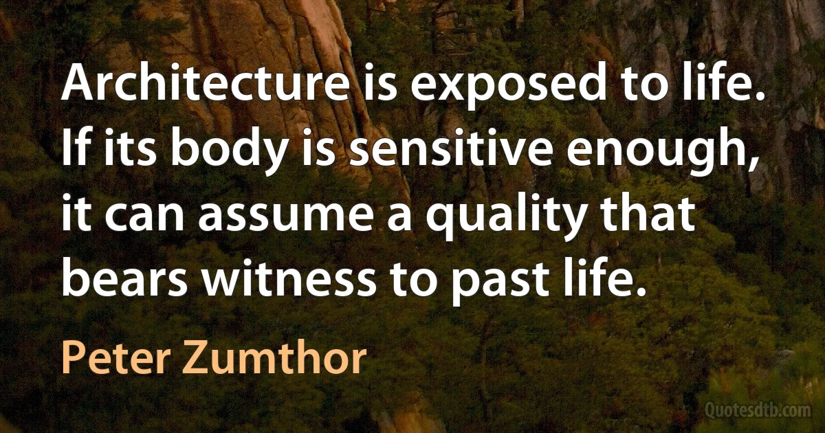 Architecture is exposed to life. If its body is sensitive enough, it can assume a quality that bears witness to past life. (Peter Zumthor)