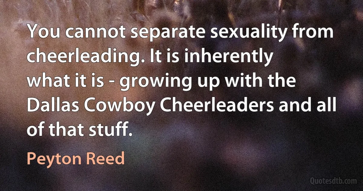 You cannot separate sexuality from cheerleading. It is inherently what it is - growing up with the Dallas Cowboy Cheerleaders and all of that stuff. (Peyton Reed)