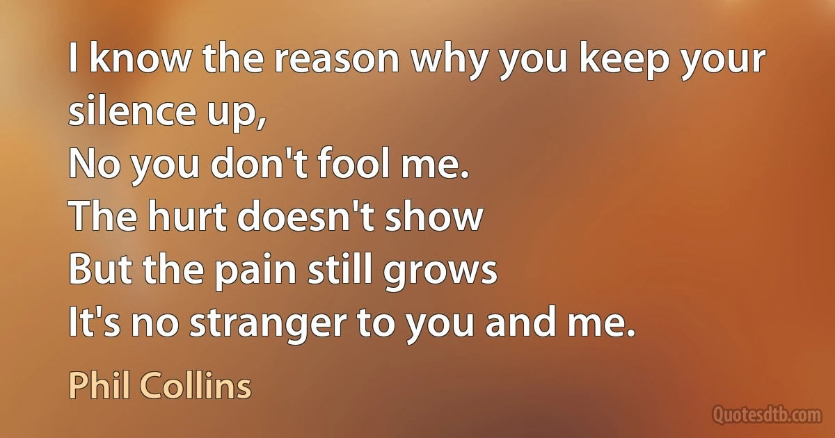 I know the reason why you keep your silence up,
No you don't fool me.
The hurt doesn't show
But the pain still grows
It's no stranger to you and me. (Phil Collins)