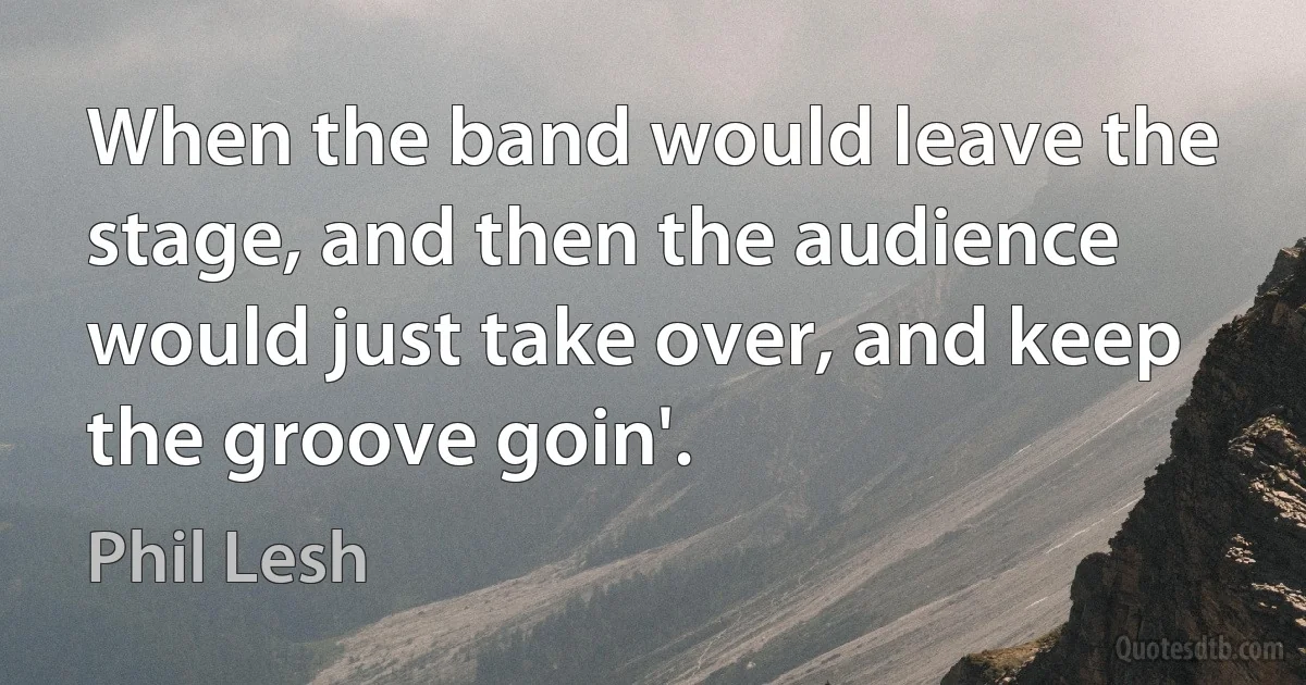 When the band would leave the stage, and then the audience would just take over, and keep the groove goin'. (Phil Lesh)