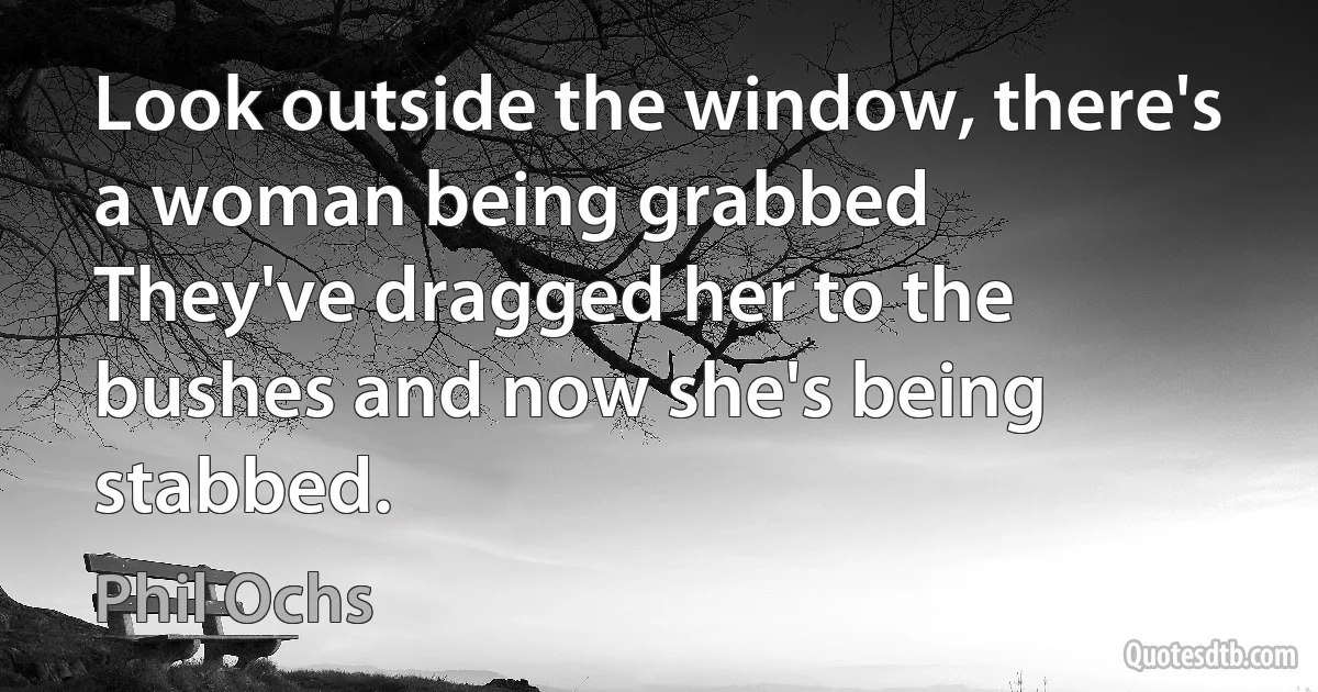 Look outside the window, there's a woman being grabbed
They've dragged her to the bushes and now she's being stabbed. (Phil Ochs)