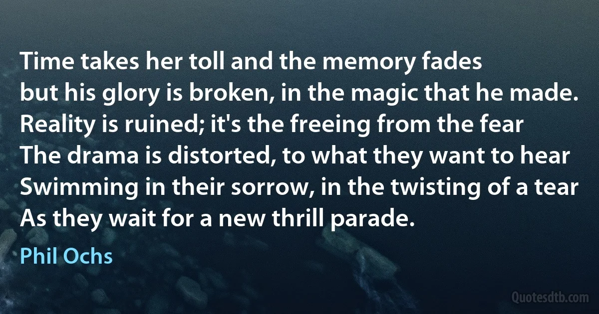 Time takes her toll and the memory fades
but his glory is broken, in the magic that he made.
Reality is ruined; it's the freeing from the fear
The drama is distorted, to what they want to hear
Swimming in their sorrow, in the twisting of a tear
As they wait for a new thrill parade. (Phil Ochs)