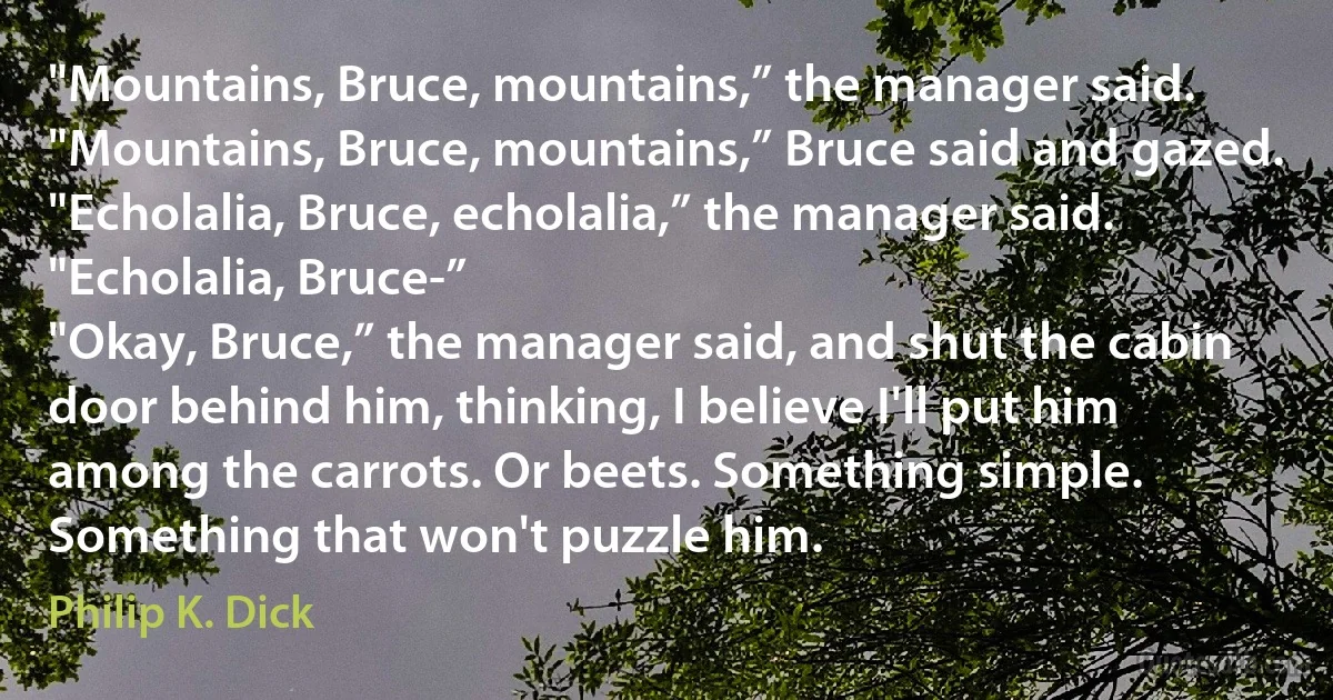 "Mountains, Bruce, mountains,” the manager said.
"Mountains, Bruce, mountains,” Bruce said and gazed.
"Echolalia, Bruce, echolalia,” the manager said. "Echolalia, Bruce-”
"Okay, Bruce,” the manager said, and shut the cabin door behind him, thinking, I believe I'll put him among the carrots. Or beets. Something simple. Something that won't puzzle him. (Philip K. Dick)