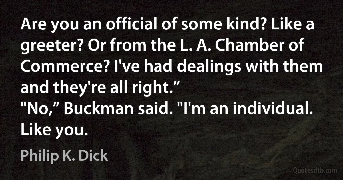 Are you an official of some kind? Like a greeter? Or from the L. A. Chamber of Commerce? I've had dealings with them and they're all right.”
"No,” Buckman said. "I'm an individual. Like you. (Philip K. Dick)