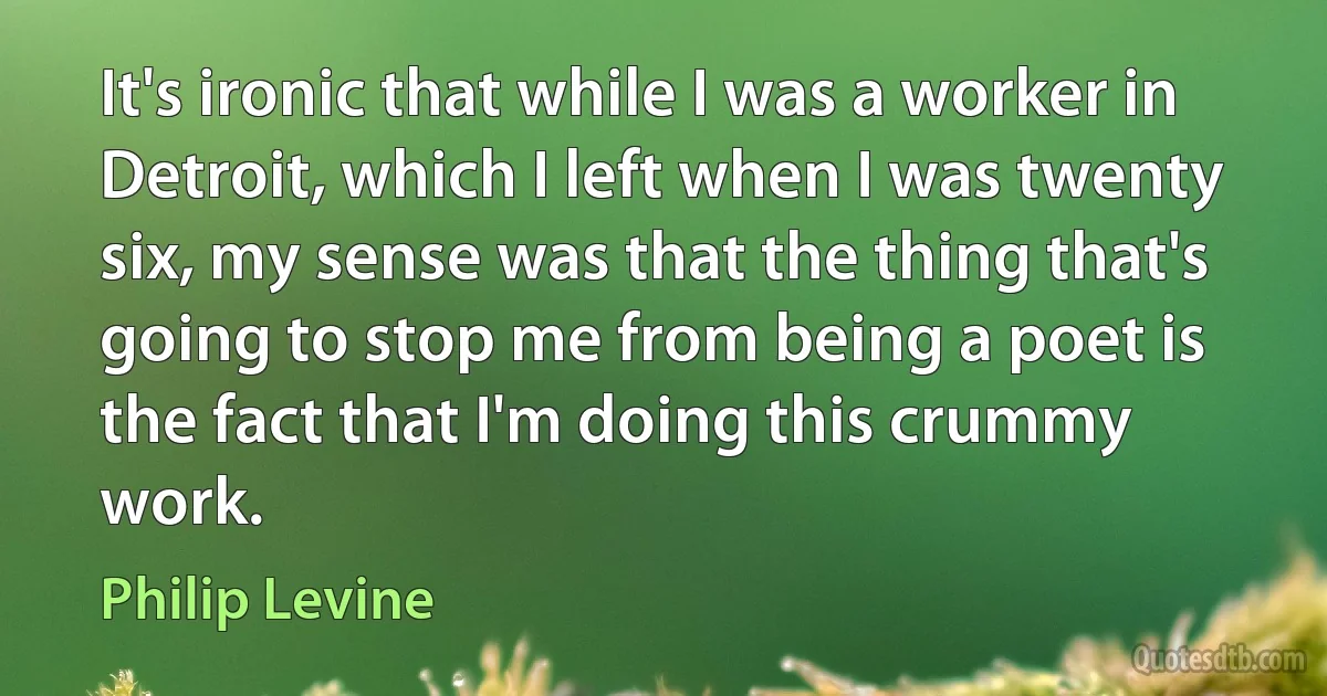 It's ironic that while I was a worker in Detroit, which I left when I was twenty six, my sense was that the thing that's going to stop me from being a poet is the fact that I'm doing this crummy work. (Philip Levine)