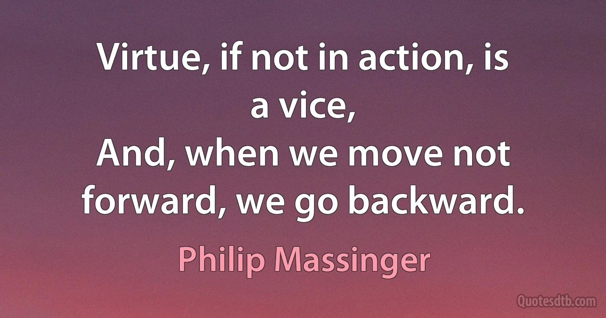 Virtue, if not in action, is a vice,
And, when we move not forward, we go backward. (Philip Massinger)