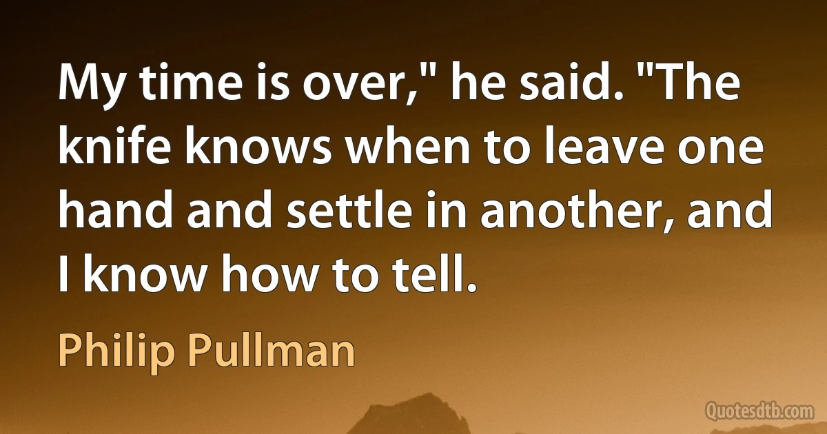 My time is over," he said. "The knife knows when to leave one hand and settle in another, and I know how to tell. (Philip Pullman)