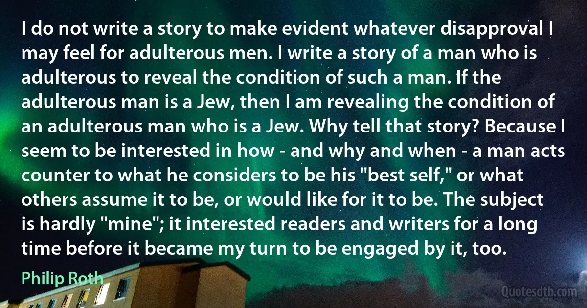 I do not write a story to make evident whatever disapproval I may feel for adulterous men. I write a story of a man who is adulterous to reveal the condition of such a man. If the adulterous man is a Jew, then I am revealing the condition of an adulterous man who is a Jew. Why tell that story? Because I seem to be interested in how - and why and when - a man acts counter to what he considers to be his "best self," or what others assume it to be, or would like for it to be. The subject is hardly "mine"; it interested readers and writers for a long time before it became my turn to be engaged by it, too. (Philip Roth)