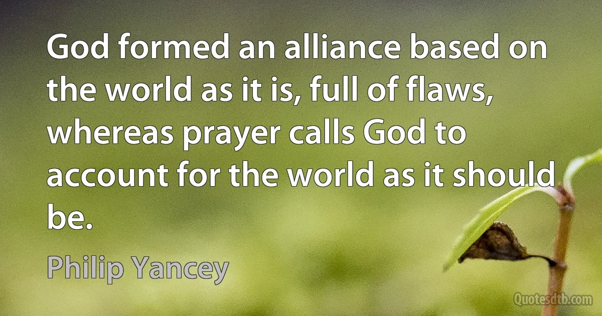 God formed an alliance based on the world as it is, full of flaws, whereas prayer calls God to account for the world as it should be. (Philip Yancey)