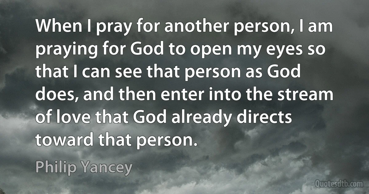 When I pray for another person, I am praying for God to open my eyes so that I can see that person as God does, and then enter into the stream of love that God already directs toward that person. (Philip Yancey)