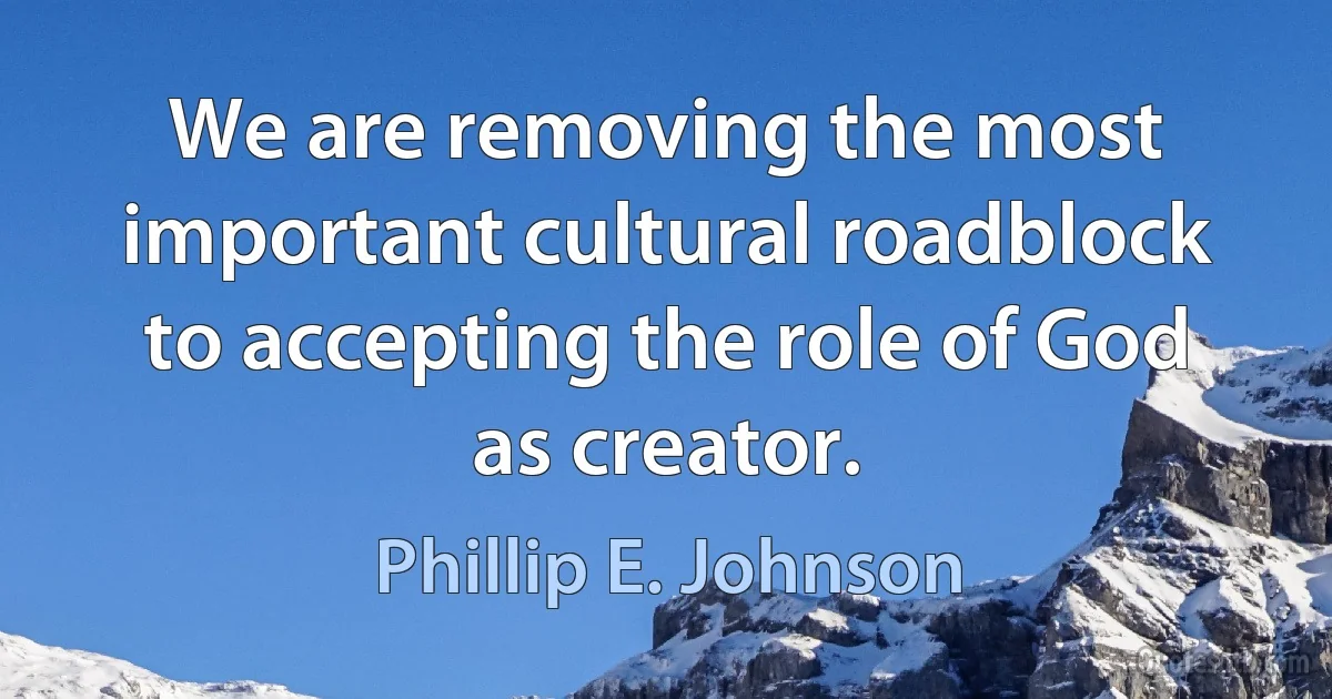 We are removing the most important cultural roadblock to accepting the role of God as creator. (Phillip E. Johnson)