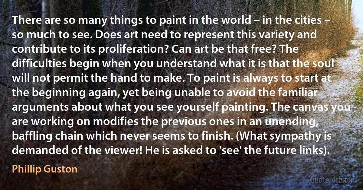 There are so many things to paint in the world – in the cities – so much to see. Does art need to represent this variety and contribute to its proliferation? Can art be that free? The difficulties begin when you understand what it is that the soul will not permit the hand to make. To paint is always to start at the beginning again, yet being unable to avoid the familiar arguments about what you see yourself painting. The canvas you are working on modifies the previous ones in an unending, baffling chain which never seems to finish. (What sympathy is demanded of the viewer! He is asked to 'see' the future links). (Phillip Guston)