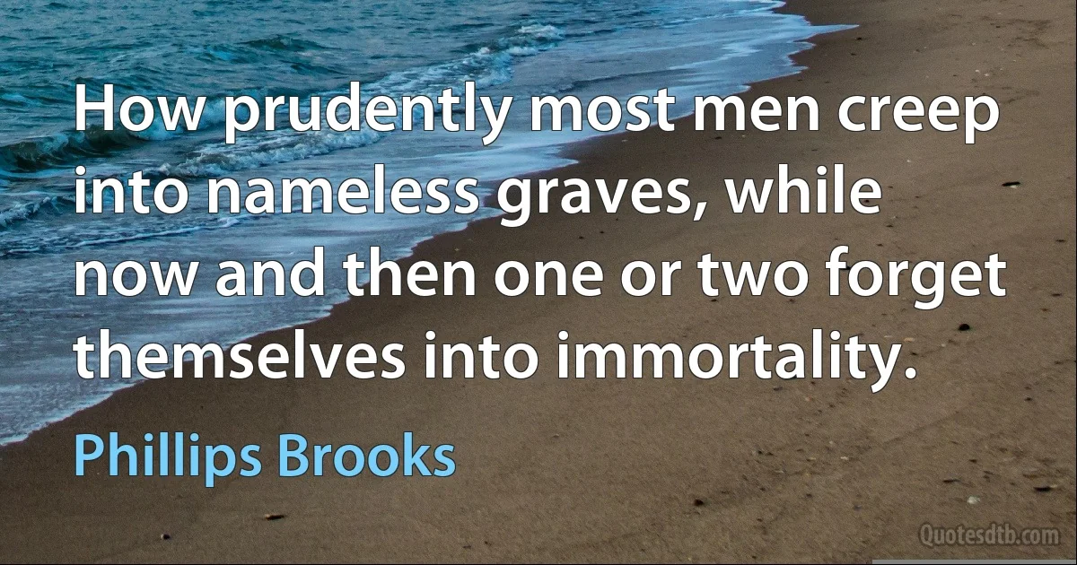 How prudently most men creep into nameless graves, while now and then one or two forget themselves into immortality. (Phillips Brooks)