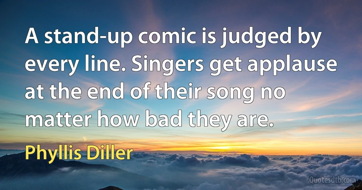 A stand-up comic is judged by every line. Singers get applause at the end of their song no matter how bad they are. (Phyllis Diller)